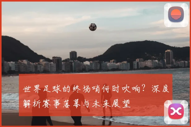 世界足球的终场哨何时吹响?深度解析赛事落幕与未来展望