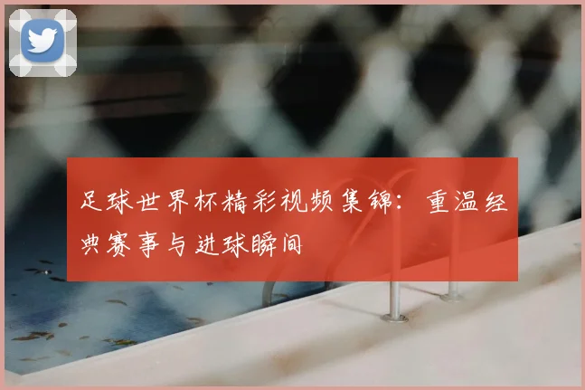 足球世界杯精彩视频集锦：重温经典赛事与进球瞬间