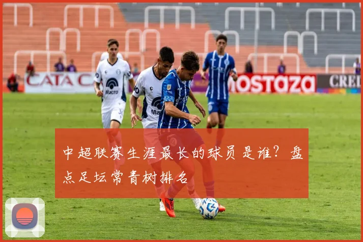 中超联赛生涯最长的球员是谁？盘点足坛常青树排名