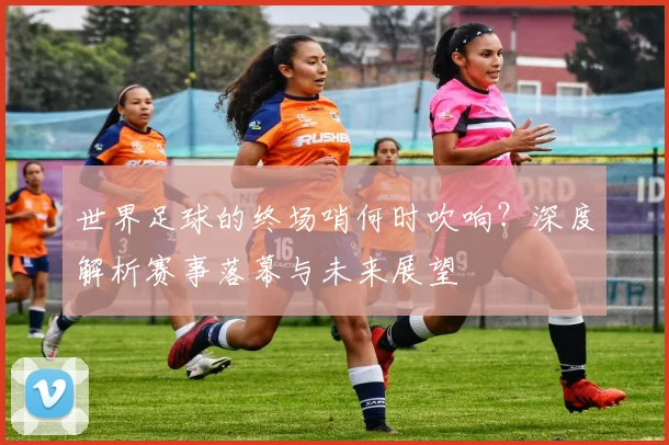 世界足球的终场哨何时吹响？深度解析赛事落幕与未来展望