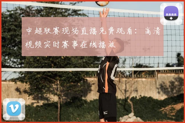 中超联赛现场直播免费观看：高清视频实时赛事在线播放